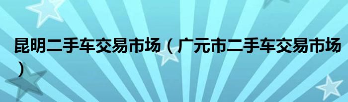 昆明二手車交易市場(chǎng)（廣元市二手車交易市場(chǎng)）