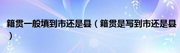 籍貫一般填到市還是縣（籍貫是寫到市還是縣）
