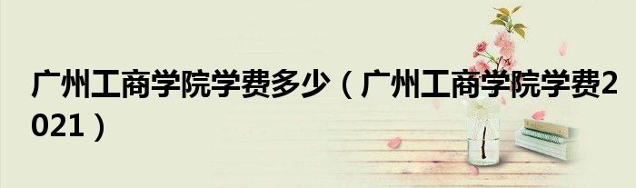 廣州工商學(xué)院學(xué)費(fèi)多少（廣州工商學(xué)院學(xué)費(fèi)2021）