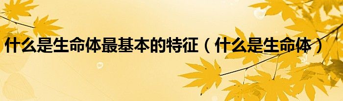 什么是生命體最基本的特征（什么是生命體）