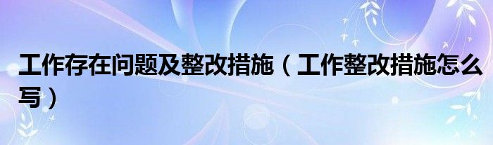 工作存在問(wèn)題及整改措施（工作整改措施怎么寫）