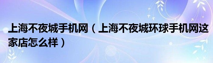 上海不夜城手機(jī)網(wǎng)（上海不夜城環(huán)球手機(jī)網(wǎng)這家店怎么樣）