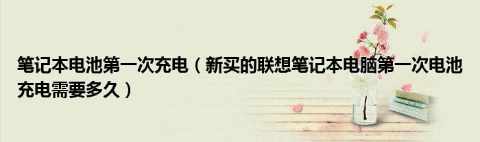 筆記本電池第一次充電（新買的聯(lián)想筆記本電腦第一次電池充電需要多久）