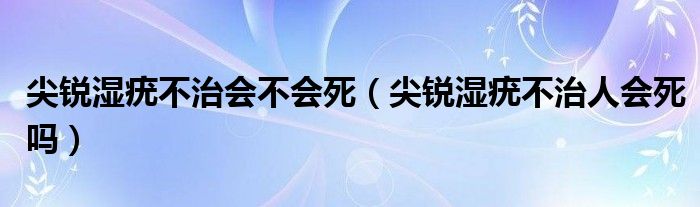 尖銳濕疣不治會不會死（尖銳濕疣不治人會死嗎）