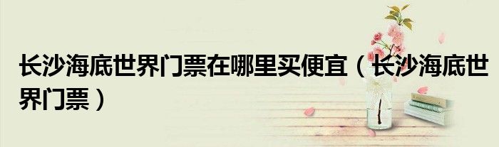 長沙海底世界門票在哪里買便宜（長沙海底世界門票）