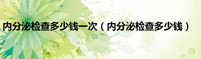 內(nèi)分泌檢查多少錢一次（內(nèi)分泌檢查多少錢）