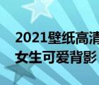 2021壁紙高清全屏女生可愛(ài)（壁紙高清全屏女生可愛(ài)背影）