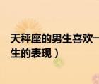 天秤座的男生喜歡一個女生的表現(xiàn)（天秤座男生喜歡一個女生的表現(xiàn)）