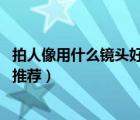 拍人像用什么鏡頭好（拍攝人像用什么鏡頭最適合,人像鏡頭推薦）
