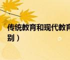 傳統(tǒng)教育和現(xiàn)代教育的區(qū)別英語（傳統(tǒng)教育和現(xiàn)代教育的區(qū)別）