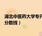 湖北中醫(yī)藥大學(xué)專(zhuān)升本招生簡(jiǎn)章（湖北中醫(yī)藥高等專(zhuān)科學(xué)校分?jǐn)?shù)線）