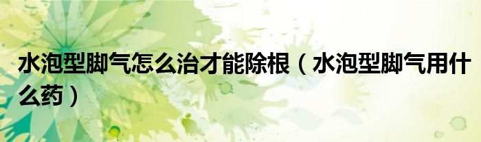 水泡型腳氣怎么治才能除根（水泡型腳氣用什么藥）