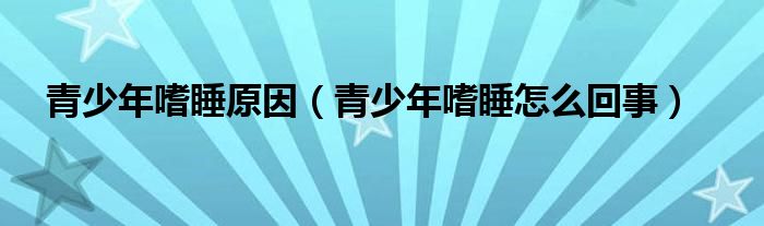 青少年嗜睡原因（青少年嗜睡怎么回事）