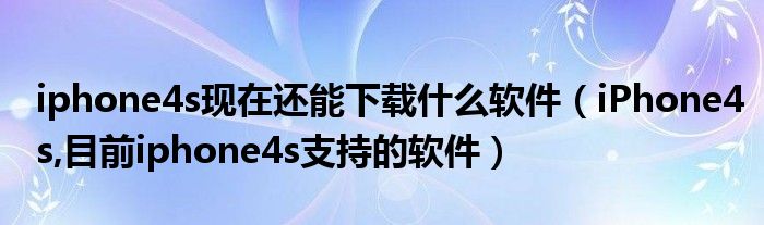 iphone4s現(xiàn)在還能下載什么軟件（iPhone4s,目前iphone4s支持的軟件）