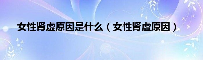 女性腎虛原因是什么（女性腎虛原因）