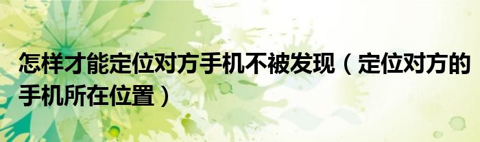 怎樣才能定位對(duì)方手機(jī)不被發(fā)現(xiàn)（定位對(duì)方的手機(jī)所在位置）