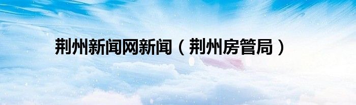 荊州新聞網(wǎng)新聞（荊州房管局）