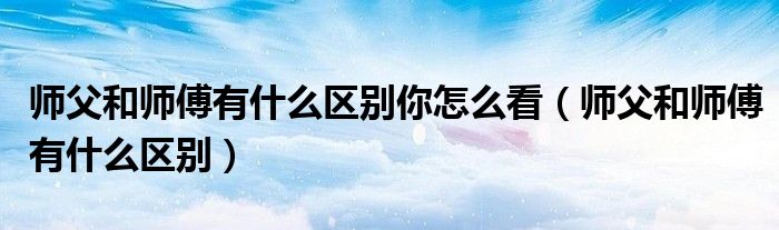 師父和師傅有什么區(qū)別你怎么看（師父和師傅有什么區(qū)別）