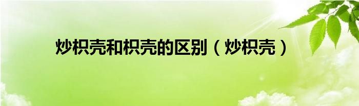 炒枳殼和枳殼的區(qū)別（炒枳殼）