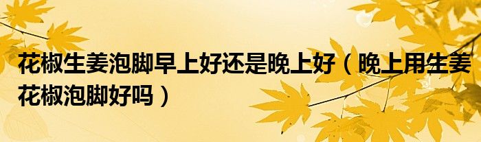 花椒生姜泡腳早上好還是晚上好（晚上用生姜花椒泡腳好嗎）