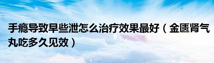 手癮導致早些泄怎么治療效果最好（金匱腎氣丸吃多久見效）