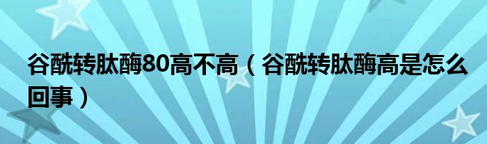 谷酰轉(zhuǎn)肽酶80高不高（谷酰轉(zhuǎn)肽酶高是怎么回事）