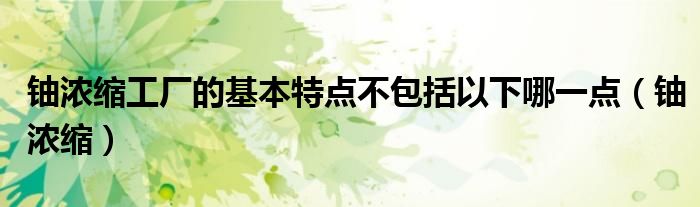 鈾濃縮工廠的基本特點(diǎn)不包括以下哪一點(diǎn)（鈾濃縮）