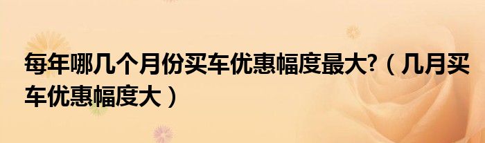 每年哪幾個(gè)月份買車優(yōu)惠幅度最大?（幾月買車優(yōu)惠幅度大）