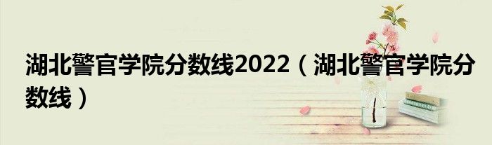 湖北警官學(xué)院分?jǐn)?shù)線2022（湖北警官學(xué)院分?jǐn)?shù)線）