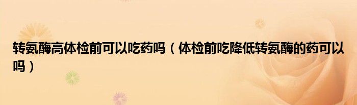 轉(zhuǎn)氨酶高體檢前可以吃藥嗎（體檢前吃降低轉(zhuǎn)氨酶的藥可以嗎）