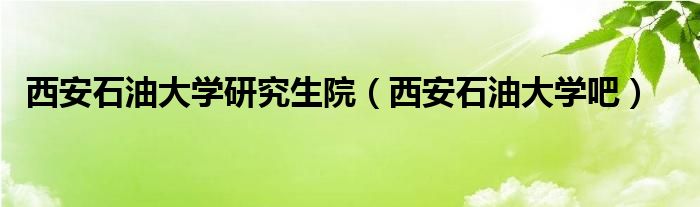西安石油大學(xué)研究生院（西安石油大學(xué)吧）