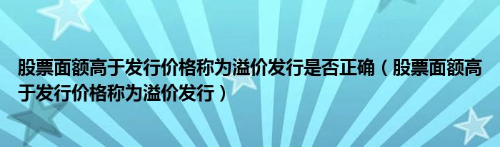 股票面額高于發(fā)行價格稱為溢價發(fā)行是否正確（股票面額高于發(fā)行價格稱為溢價發(fā)行）