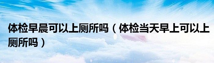 體檢早晨可以上廁所嗎（體檢當天早上可以上廁所嗎）