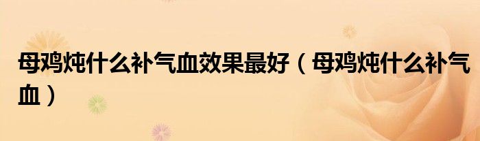 母雞燉什么補(bǔ)氣血效果最好（母雞燉什么補(bǔ)氣血）