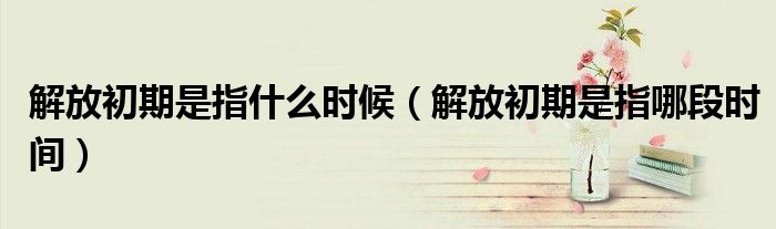 解放初期是指什么時候（解放初期是指哪段時間）