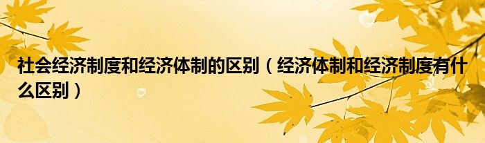 社會(huì)經(jīng)濟(jì)制度和經(jīng)濟(jì)體制的區(qū)別（經(jīng)濟(jì)體制和經(jīng)濟(jì)制度有什么區(qū)別）