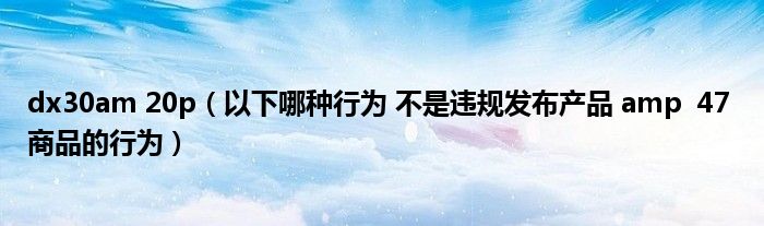 dx30am 20p（以下哪種行為 不是違規(guī)發(fā)布產(chǎn)品 amp  47 商品的行為）