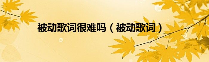 被動(dòng)歌詞很難嗎（被動(dòng)歌詞）