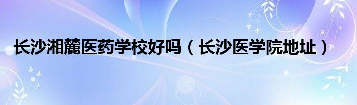 長(zhǎng)沙湘麓醫(yī)藥學(xué)校好嗎（長(zhǎng)沙醫(yī)學(xué)院地址）