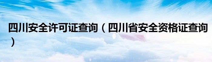 四川安全許可證查詢（四川省安全資格證查詢）