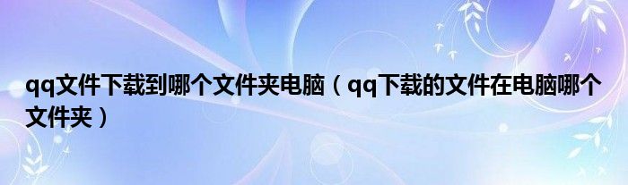 qq文件下載到哪個文件夾電腦（qq下載的文件在電腦哪個文件夾）