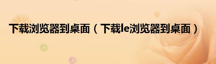 下載瀏覽器到桌面（下載le瀏覽器到桌面）