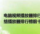 電腦視頻播放器排行榜前十名（視頻播放器排行榜前十名,網(wǎng)絡(luò)播放器排行榜前十名）