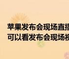 蘋(píng)果發(fā)布會(huì)現(xiàn)場(chǎng)直播（今年的蘋(píng)果發(fā)布會(huì)什么時(shí)候開(kāi)始明天可以看發(fā)布會(huì)現(xiàn)場(chǎng)視頻了嗎及-及...）