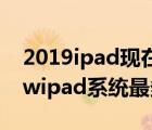 2019ipad現(xiàn)在最新系統(tǒng)多少（newipad(newipad系統(tǒng)最多更新到多少)）