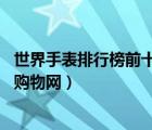 世界手表排行榜前十名品牌大全（世界名表排行榜,手表世界購(gòu)物網(wǎng)）