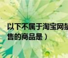 以下不屬于淘寶網(wǎng)禁止銷售的商品是（以下不屬于淘寶網(wǎng)禁售的商品是）