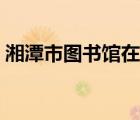湘潭市圖書館在哪里（湘潭大學(xué)圖書館入口）