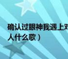 確認(rèn)過(guò)眼神我遇上對(duì)的人什么歌名（確認(rèn)過(guò)眼神我遇上對(duì)的人什么歌）