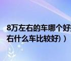8萬(wàn)左右的車哪個(gè)好推薦一下（現(xiàn)在8萬(wàn)左右什么車好(8萬(wàn)左右什么車比較好)）